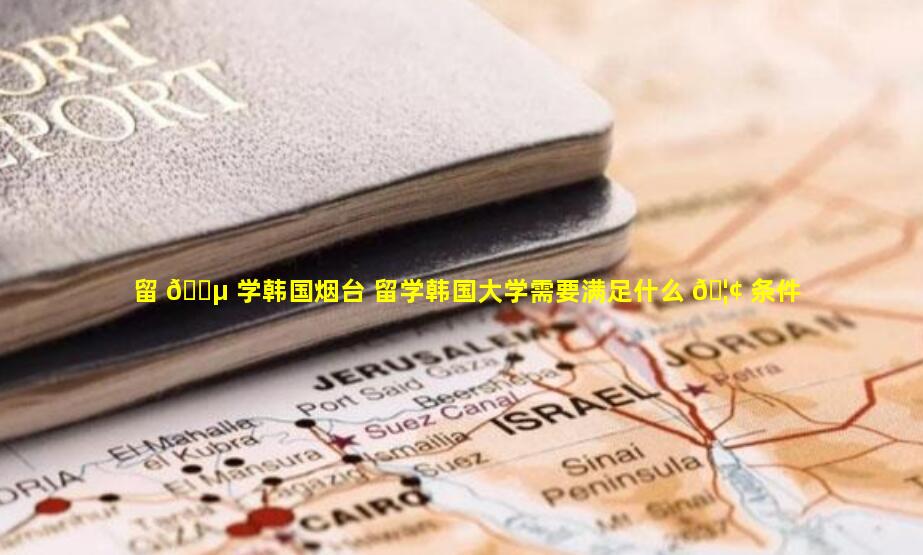 留 🐵 学韩国烟台 留学韩国大学需要满足什么 🦢 条件